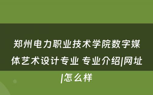 郑州电力职业技术学院数字媒体艺术设计专业 专业介绍|网址|怎么样