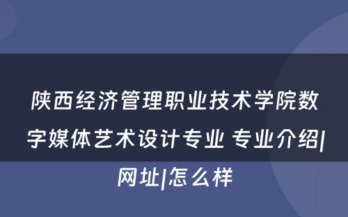 陕西经济管理职业技术学院数字媒体艺术设计专业 专业介绍|网址|怎么样