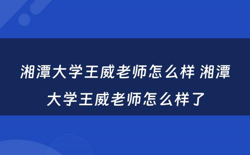 湘潭大学王威老师怎么样 湘潭大学王威老师怎么样了