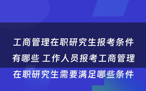 工商管理在职研究生报考条件有哪些 工作人员报考工商管理在职研究生需要满足哪些条件