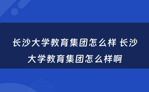 长沙大学教育集团怎么样 长沙大学教育集团怎么样啊