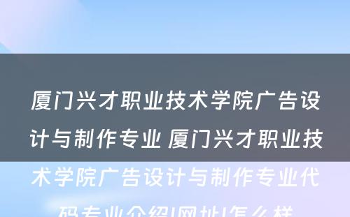 厦门兴才职业技术学院广告设计与制作专业 厦门兴才职业技术学院广告设计与制作专业代码专业介绍|网址|怎么样