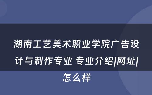 湖南工艺美术职业学院广告设计与制作专业 专业介绍|网址|怎么样