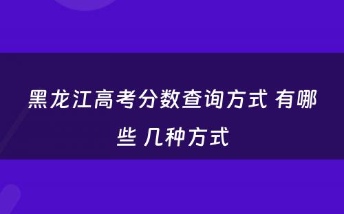 黑龙江高考分数查询方式 有哪些 几种方式