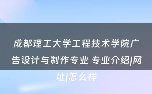 成都理工大学工程技术学院广告设计与制作专业 专业介绍|网址|怎么样