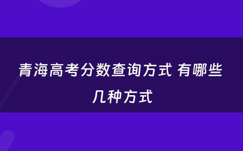 青海高考分数查询方式 有哪些 几种方式