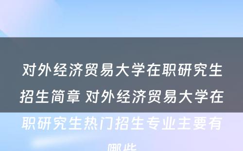 对外经济贸易大学在职研究生招生简章 对外经济贸易大学在职研究生热门招生专业主要有哪些