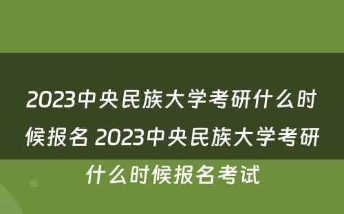 2023中央民族大学考研什么时候报名 2023中央民族大学考研什么时候报名考试