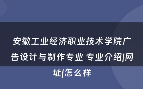 安徽工业经济职业技术学院广告设计与制作专业 专业介绍|网址|怎么样