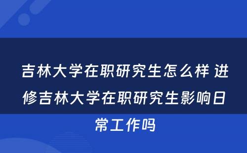 吉林大学在职研究生怎么样 进修吉林大学在职研究生影响日常工作吗