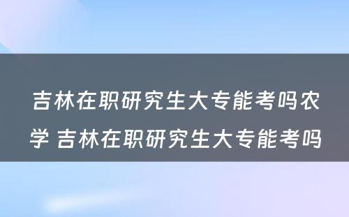 吉林在职研究生大专能考吗农学 吉林在职研究生大专能考吗