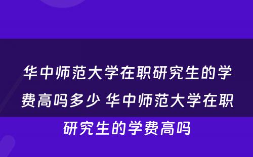 华中师范大学在职研究生的学费高吗多少 华中师范大学在职研究生的学费高吗