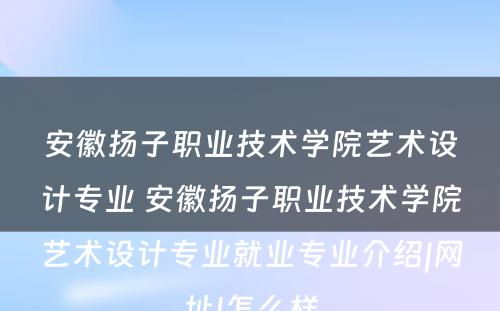 安徽扬子职业技术学院艺术设计专业 安徽扬子职业技术学院艺术设计专业就业专业介绍|网址|怎么样