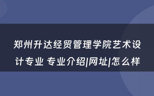 郑州升达经贸管理学院艺术设计专业 专业介绍|网址|怎么样