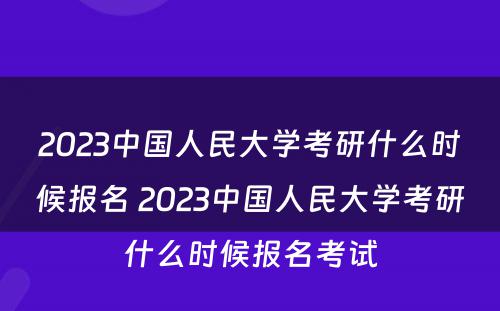 2023中国人民大学考研什么时候报名 2023中国人民大学考研什么时候报名考试