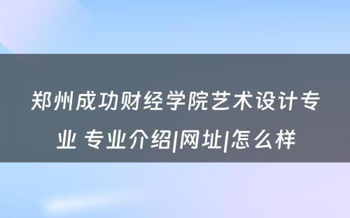 郑州成功财经学院艺术设计专业 专业介绍|网址|怎么样