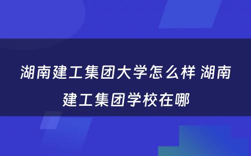湖南建工集团大学怎么样 湖南建工集团学校在哪