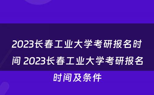 2023长春工业大学考研报名时间 2023长春工业大学考研报名时间及条件