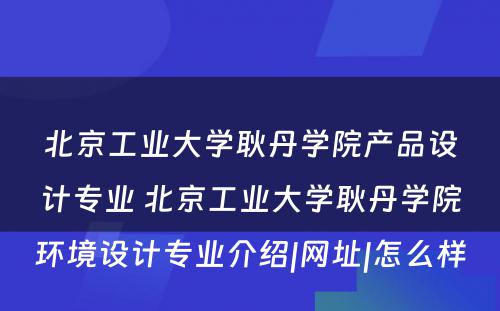 北京工业大学耿丹学院产品设计专业 北京工业大学耿丹学院环境设计专业介绍|网址|怎么样