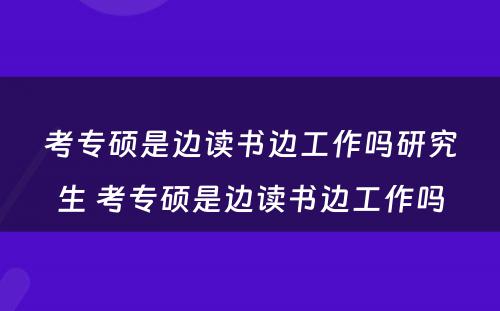 考专硕是边读书边工作吗研究生 考专硕是边读书边工作吗