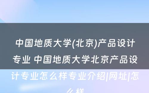 中国地质大学(北京)产品设计专业 中国地质大学北京产品设计专业怎么样专业介绍|网址|怎么样