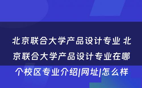 北京联合大学产品设计专业 北京联合大学产品设计专业在哪个校区专业介绍|网址|怎么样