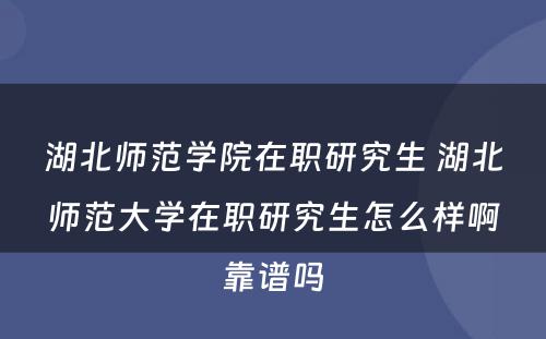 湖北师范学院在职研究生 湖北师范大学在职研究生怎么样啊靠谱吗