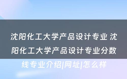 沈阳化工大学产品设计专业 沈阳化工大学产品设计专业分数线专业介绍|网址|怎么样