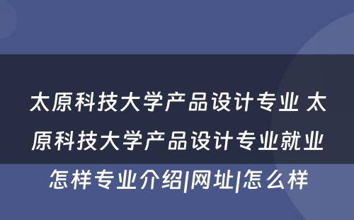 太原科技大学产品设计专业 太原科技大学产品设计专业就业怎样专业介绍|网址|怎么样