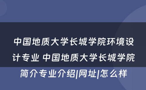 中国地质大学长城学院环境设计专业 中国地质大学长城学院简介专业介绍|网址|怎么样