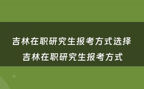 吉林在职研究生报考方式选择 吉林在职研究生报考方式