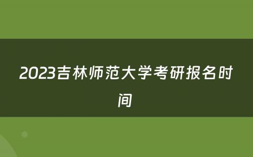 2023吉林师范大学考研报名时间 