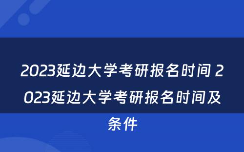 2023延边大学考研报名时间 2023延边大学考研报名时间及条件