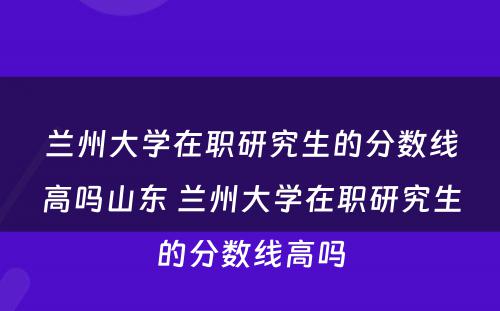 兰州大学在职研究生的分数线高吗山东 兰州大学在职研究生的分数线高吗