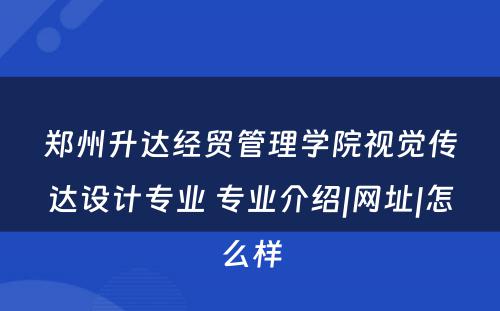 郑州升达经贸管理学院视觉传达设计专业 专业介绍|网址|怎么样