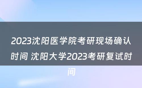 2023沈阳医学院考研现场确认时间 沈阳大学2023考研复试时间