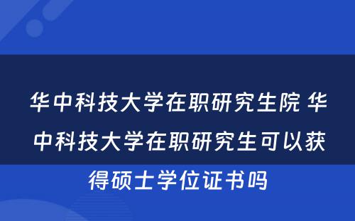 华中科技大学在职研究生院 华中科技大学在职研究生可以获得硕士学位证书吗