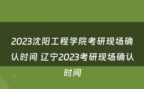 2023沈阳工程学院考研现场确认时间 辽宁2023考研现场确认时间