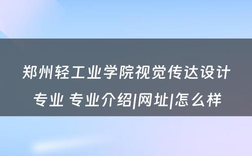 郑州轻工业学院视觉传达设计专业 专业介绍|网址|怎么样