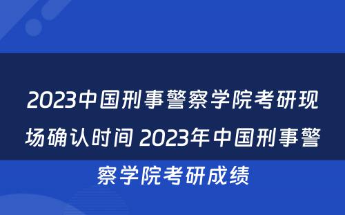 2023中国刑事警察学院考研现场确认时间 2023年中国刑事警察学院考研成绩