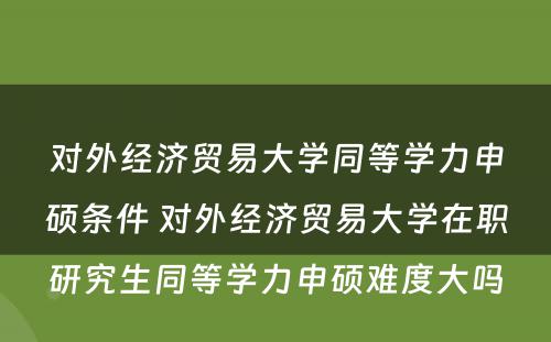 对外经济贸易大学同等学力申硕条件 对外经济贸易大学在职研究生同等学力申硕难度大吗