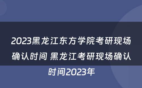 2023黑龙江东方学院考研现场确认时间 黑龙江考研现场确认时间2023年