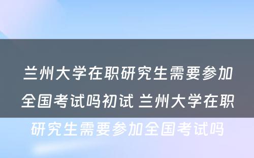 兰州大学在职研究生需要参加全国考试吗初试 兰州大学在职研究生需要参加全国考试吗