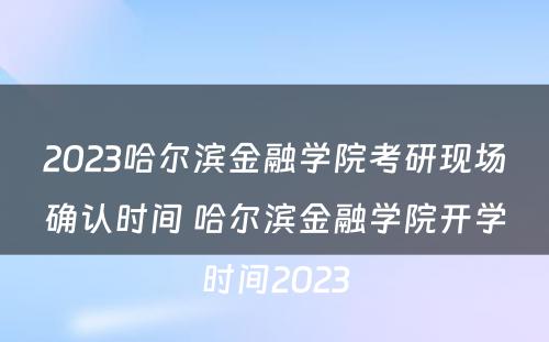 2023哈尔滨金融学院考研现场确认时间 哈尔滨金融学院开学时间2023