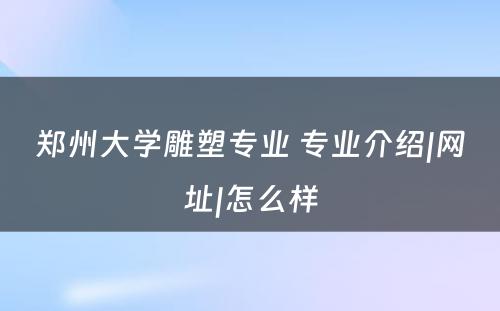 郑州大学雕塑专业 专业介绍|网址|怎么样