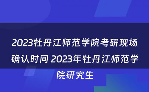 2023牡丹江师范学院考研现场确认时间 2023年牡丹江师范学院研究生