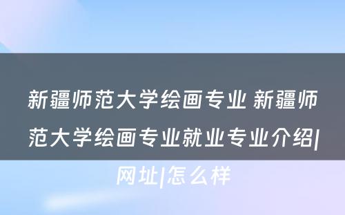 新疆师范大学绘画专业 新疆师范大学绘画专业就业专业介绍|网址|怎么样