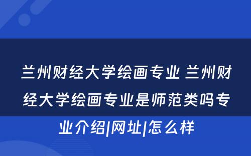 兰州财经大学绘画专业 兰州财经大学绘画专业是师范类吗专业介绍|网址|怎么样