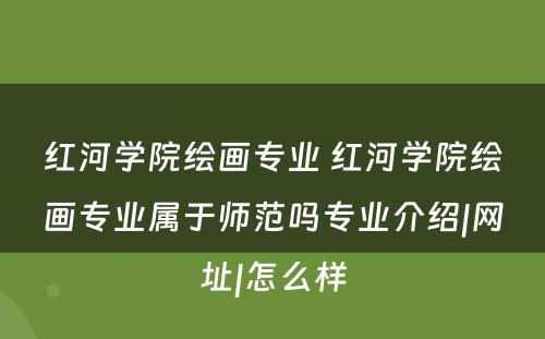 红河学院绘画专业 红河学院绘画专业属于师范吗专业介绍|网址|怎么样