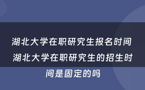 湖北大学在职研究生报名时间 湖北大学在职研究生的招生时间是固定的吗